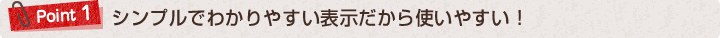 ポイント１：シンプルでわかりやすい表示だから使いやすい！